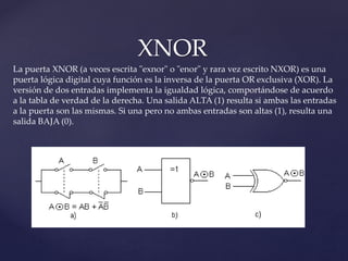 XNOR
La puerta XNOR (a veces escrita "exnor" o "enor" y rara vez escrito NXOR) es una
puerta lógica digital cuya función es la inversa de la puerta OR exclusiva (XOR). La
versión de dos entradas implementa la igualdad lógica, comportándose de acuerdo
a la tabla de verdad de la derecha. Una salida ALTA (1) resulta si ambas las entradas
a la puerta son las mismas. Si una pero no ambas entradas son altas (1), resulta una
salida BAJA (0).
 