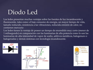 Diodo Led
Los ledes presentan muchas ventajas sobre las fuentes de luz incandescente y
fluorescente, tales como: el bajo consumo de energía, un mayor tiempo de vida,
tamaño reducido, resistencia a las vibraciones, reducida emisión de calor, no
contienen mercurio
Los ledes tienen la ventaja de poseer un tiempo de encendido muy corto (menor de
1 milisegundo) en comparación con las luminarias de alta potencia como lo son las
luminarias de alta intensidad de vapor de sodio, aditivos metálicos, halogenuro o
halogenadas y demás sistemas con tecnología incandescente.
 