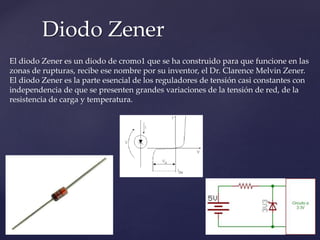 Diodo Zener
El diodo Zener es un diodo de cromo1 que se ha construido para que funcione en las
zonas de rupturas, recibe ese nombre por su inventor, el Dr. Clarence Melvin Zener.
El diodo Zener es la parte esencial de los reguladores de tensión casi constantes con
independencia de que se presenten grandes variaciones de la tensión de red, de la
resistencia de carga y temperatura.
 