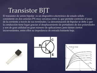 Transistor BJT
El transistor de unión bipolar es un dispositivo electrónico de estado sólido
consistente en dos uniones PN muy cercanas entre sí, que permite controlar el paso
de la corriente a través de sus terminales. La denominación de bipolar se debe a que
la conducción tiene lugar gracias al desplazamiento de portadores de dos polaridades
y son de gran utilidad en gran número de aplicaciones; pero tienen ciertos
inconvenientes, entre ellos su impedancia de entrada bastante baja.
 