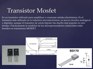 Transistor Mosfet
Es un transistor utilizado para amplificar o conmutar señales electrónicas. Es el
transistor más utilizado en la industria microelectrónica, ya sea en circuitos analógicos
o digitales, aunque el transistor de unión bipolar fue mucho más popular en otro
tiempo. Prácticamente la totalidad de los microprocesadores comerciales están
basados en transistores MOSFET.
 