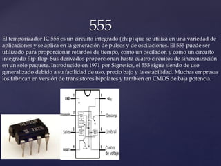555
El temporizador IC 555 es un circuito integrado (chip) que se utiliza en una variedad de
aplicaciones y se aplica en la generación de pulsos y de oscilaciones. El 555 puede ser
utilizado para proporcionar retardos de tiempo, como un oscilador, y como un circuito
integrado flip-flop. Sus derivados proporcionan hasta cuatro circuitos de sincronización
en un solo paquete. Introducido en 1971 por Signetics, el 555 sigue siendo de uso
generalizado debido a su facilidad de uso, precio bajo y la estabilidad. Muchas empresas
los fabrican en versión de transistores bipolares y también en CMOS de baja potencia.
 