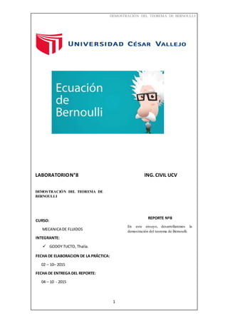 DEMOSTRACIÓN DEL TEOREMA DE BERNOULLI
1
LABORATORION°8 ING. CIVIL UCV
DEMOSTRACIÓN DEL TEOREMA DE
BERNOULLI
CURSO:
MECANICA DE FLUIDOS
INTEGRANTE:
 GODOY TUCTO, Thalía.
FECHA DE ELABORACION DE LA PRÁCTICA:
02 – 10– 2015
FECHA DE ENTREGA DEL REPORTE:
04 – 10 - 2015
REPORTE Nº8
En este ensayo, desarrollaremos la
demostración del teorema de Bernoulli.
 