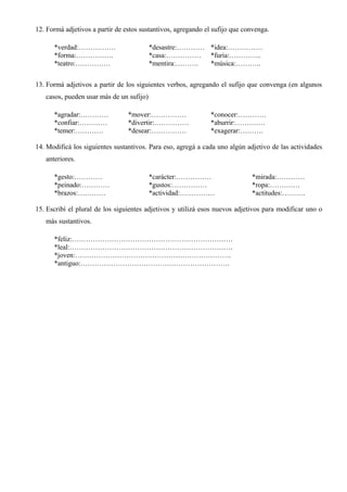 12. Formá adjetivos a partir de estos sustantivos, agregando el sufijo que convenga.
*verdad:……………. *desastre:………… *idea:……………
*forma:……………. *casa:…………… *furia:…………..
*teatro:…………… *mentira:………. *música:………..
13. Formá adjetivos a partir de los siguientes verbos, agregando el sufijo que convenga (en algunos
casos, pueden usar más de un sufijo)
*agradar:………… *mover:…………… *conocer:…………
*confiar:………… *divertir:…………… *aburrir:………….
*temer:………… *desear:…………… *exagerar:……….
14. Modificá los siguientes sustantivos. Para eso, agregá a cada uno algún adjetivo de las actividades
anteriores.
*gesto:………… *carácter:…………… *mirada:…………
*peinado:………… *gustos:…………… *ropa:………….
*brazos:………… *actividad:…………… *actitudes:……….
15. Escribí el plural de los siguientes adjetivos y utilizá esos nuevos adjetivos para modificar uno o
más sustantivos.
*feliz:……………………………………………………………
*leal:…………………………………………………………….
*joven:………………………………………………………….
*antiguo:……………………………………………………….
 