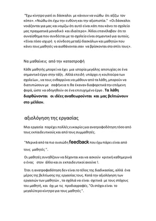 "Έχω κίνητρο γιατί οι δάσκαλοι με κάνουν να νιώθω ότι αξίζω τον
κόπο». «Νιώθωότι έχω την ευθύνηκαι την αξιοπιστία." «Οιδάσκαλοι
νοιάζονταιγια μας καινομίζω ότι αυτό είναικάτι πουκάνειτο σχολείο
μας πραγματικά μοναδικό καιιδιαίτερο». Άλλοιεπανέλαβαν ότιτο
συναίσθημα που συνδέεταιμε το σχολείο είναισημαντικό για αυτούς.
«Είναιτόσο ισχυρή η σύνδεσημεταξύδασκάλων καιμαθητών που
κάνειτους μαθητές να αισθάνονταισαν να βρίσκονταιστο σπίτι τους».
Να μαθαίνεις από την καταστροφή
Κάθε μαθητής μπορείνα έχει μια ιστορία μεγάλης αποτυχίας σε ένα
σημαντικό έργο στην τάξη . Αλλά επειδή υπάρχει η κουλτούρα των
σχολείων , να τους ενθαρρύνεινα μάθουν από τα λάθη, μπορούν να
διατυπώσουν με σαφήνεια τι θα έκαναν διαφορετικάτην επόμενη
φορά, ώστε να οδηγηθούν σε ένα επιτυχημένο έργο . Τα λάθη
διορθώνονται οι ιδέες αναθεωρούνται και μας βελτιώνουν
στο μέλλον.
αξιολόγηση της εργασίας
Μια εργασία παρέχειπολλές ευκαιρίεςγια ανατροφοδότησητόσο από
τους εκπαιδευτικούς καιαπό τους συμμαθητές.
"Μερικά από τα πιο ουσιώδη feedback πουέχωπάρειείναιαπό
τους μαθητές ".
Οι μαθητές συνηθίζουν να δέχονταικαινα ασκούν κριτικήκαθημερινά
ο ένας στον άλλο και οι εκπαιδευτικοίακούνε !.
Έτσι η ανατροφοδότησηδεν είναιτο τέλος της διαδικασίας, αλλά ένα
μέρος της βελτίωσης της εργασίας τους. Κατά την αξιολόγηση των
εργασιών των μαθητών , τα σχόλιά να είναι σχετικά με τους στόχους
του μαθητή, και όχι με τις προδιαγραφές."Οιστόχοιείναι το
μεγαλύτερο κίνητρο για τους μαθητές ".
 