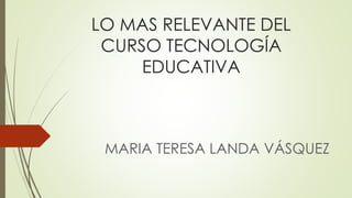 LO MAS RELEVANTE DEL
CURSO TECNOLOGÍA
EDUCATIVA
MARIA TERESA LANDA VÁSQUEZ
 