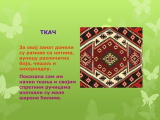 ТКАЧ
За овај занат донели
су рамове са нитима,
вуницу различитих
боја, чешаљ и
зихернадлу.
Показала сам им
начин ткања и својим
спретним ручицама
изаткали су мале
шарене ћилиме.
 