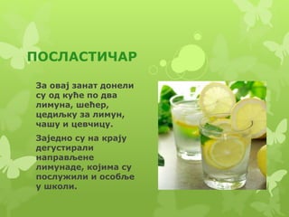 ПОСЛАСТИЧАР
За овај занат донели
су од куће по два
лимуна, шећер,
цедиљку за лимун,
чашу и цевчицу.
Заједно су на крају
дегустирали
направљене
лимунаде, којима су
послужили и особље
у школи.
 