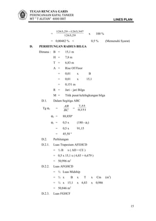 TUGAS RENCANA GARIS
PERENCANAAN KAPAL TANKER
MT ” T ALITAN” 4000 BRT LINES PLAN
= 29,1263
347,126329,1263 −
x 100 %
= 0,00482 % < 0,5 % (Memenuhi Syarat)
D. PERHITUNGAN RADIUS BILGA
Dimana : B = 15,1 m
H = 7,8 m
T = 6,83 m
A = Rise Of Floor
= 0,01 x B
= 0,01 x 15,1
= 0,151 m
R = Jari – jari Bilga
M = Titik pusat kelelngkungan bilga
D.1. Dalam Segitiga ABC
Tg α2 =
BC
AB
= 151,0
55,7
α2 = 88,850º
α1 = 0,5 x (180 - a2)
= 0,5 x 91,15
= 45,58 º
D.2. Perhitungan
D.2.1. Luas Trapesium AFEHCD
= ½ B x ( AD + CE )
= 0,5 x 15,1 x ( 6,83 + 6,679 )
= 50,996 m2
D.2.2. Luas AFGHCD
= ½ Luas Midship
= ½ x B x T x Cm (m2
)
= ½ x 15,1 x 6,83 x 0,986
= 50,846 m2
D.2.3. Luas FGHCF
15
 