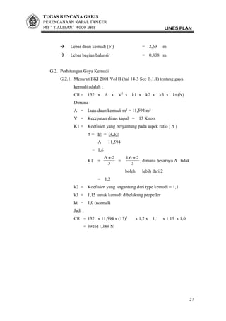 TUGAS RENCANA GARIS
PERENCANAAN KAPAL TANKER
MT ” T ALITAN” 4000 BRT LINES PLAN
 Lebar daun kemudi (b’) = 2,69 m
 Lebar bagian balansir = 0,808 m
G.2. Perhitungan Gaya Kemudi
G.2.1. Menurut BKI 2001 Vol II (hal 14-3 Sec B.1.1) tentang gaya
kemudi adalah :
CR = 132 x A x V2
x k1 x k2 x k3 x kt (N)
Dimana :
A = Luas daun kemudi m² = 11,594 m²
V = Kecepatan dinas kapal = 13 Knots
K1 = Koefisien yang bergantung pada aspek ratio ( Δ )
Δ = h² = (4,3)²
A 11,594
= 1,6
K1 =
3
2+∆
=
3
26,1 +
, dimana besarnya Δ tidak
boleh lebih dari 2
= 1,2
k2 = Koefisien yang tergantung dari type kemudi = 1,1
k3 = 1,15 untuk kemudi dibelakang propeller
kt = 1,0 (normal)
Jadi :
CR = 132 x 11,594 x (13)2
x 1,2 x 1,1 x 1,15 x 1,0
= 392611,389 N
27
 