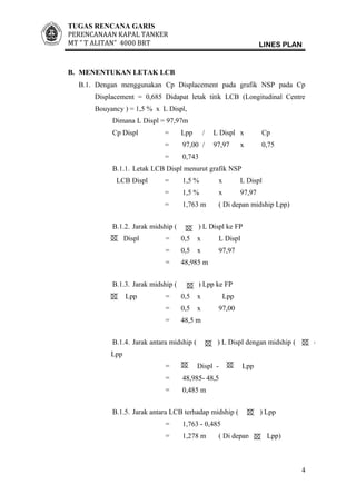 TUGAS RENCANA GARIS
PERENCANAAN KAPAL TANKER
MT ” T ALITAN” 4000 BRT LINES PLAN
B. MENENTUKAN LETAK LCB
B.1. Dengan menggunakan Cp Displacement pada grafik NSP pada Cp
Displacement = 0,685 Didapat letak titik LCB (Longitudinal Centre
Bouyancy ) = 1,5 % x L Displ,
Dimana L Displ = 97,97m
Cp Displ = Lpp / L Displ x Cp
= 97,00 / 97,97 x 0,75
= 0,743
B.1.1. Letak LCB Displ menurut grafik NSP
LCB Displ = 1,5 % x L Displ
= 1,5 % x 97,97
= 1,763 m ( Di depan midship Lpp)
B.1.2. Jarak midship ( ) L Displ ke FP
Displ = 0,5 x L Displ
= 0,5 x 97,97
= 48,985 m
B.1.3. Jarak midship ( ) Lpp ke FP
Lpp = 0,5 x Lpp
= 0,5 x 97,00
= 48,5 m
B.1.4. Jarak antara midship ( ) L Displ dengan midship ( )
Lpp
= Displ - Lpp
= 48,985- 48,5
= 0,485 m
B.1.5. Jarak antara LCB terhadap midship ( ) Lpp
= 1,763 - 0,485
= 1,278 m ( Di depan Lpp)
4
 