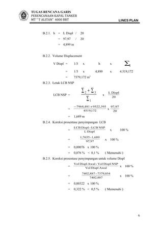 TUGAS RENCANA GARIS
PERENCANAAN KAPAL TANKER
MT ” T ALITAN” 4000 BRT LINES PLAN
B.2.1. h = L Displ / 20
= 97,97 / 20
= 4,899 m
B.2.2. Volume Displacement
V Displ = 1/3 x h x
1∑
= 1/3 x 4,899 x 4.519,172
= 7379,172 m3
B.2.3. Letak LCB NSP
LCB NSP =
1
32
∑
∑+∑
x
20
DisplL
= 172,4519
522,39597964,481+−
x
20
97,97
= 1,689 m
B.2.4. Koreksi prosentase penyimpangan LCB
= DisplL
NSPLCB-DisplLCB
x 100 %
= 97,97
1,689-1,7635
x 100 %
= 0,00076 x 100 %
= 0,076 % < 0,1 % ( Memenuhi )
B.2.5. Koreksi prosentase penyimpangan untuk volume Displ
= AwalDisplVol
NSPDisplVol-AwalDisplVol
x 100 %
= 7402,887
7379,054-7402,887
x 100 %
= 0,00322 x 100 %
= 0,322 % < 0,5 % ( Memenuhi )
6
 