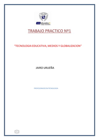 1
TRABAJO PRACTICO Nº1
“TECNOLOGIA EDUCATIVA, MEDIOS Y GLOBALIZACION”
JAIRO URUEÑA
PROFESORADOEN TECNOLOGIA
 