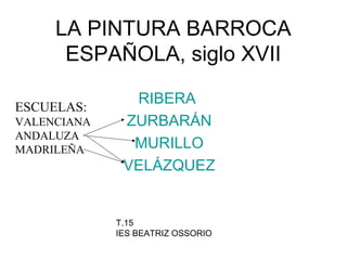 LA PINTURA BARROCA
ESPAÑOLA, siglo XVII
RIBERA
ZURBARÁN
MURILLO
VELÁZQUEZ
ESCUELAS:
VALENCIANA
ANDALUZA
MADRILEÑA
T.15
IES BEATRIZ OSSORIO
 