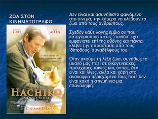 ΖΩΑ ΣΤΟΝΖΩΑ ΣΤΟΝ
ΚΙΝΗΜΑΤΟΓΡΑΦΟΚΙΝΗΜΑΤΟΓΡΑΦΟ
Δεν είναι και ασυνήθιστο φαινόμενοΔεν είναι και ασυνήθιστο φαινόμενο
στο σινεμά, την κάμερα να κλέβουν ταστο σινεμά, την κάμερα να κλέβουν τα
ζώα από τους ανθρώπους.ζώα από τους ανθρώπους.
Σχεδόν κάθε λογής έμβιο ον πουΣχεδόν κάθε λογής έμβιο ον που
κατηγοριοποιείται ως ‘πανίδα’ έχεικατηγοριοποιείται ως ‘πανίδα’ έχει
εμφανιστεί επί της οθόνης και πάνταεμφανιστεί επί της οθόνης και πάντα
κλέβει την παράσταση από τουςκλέβει την παράσταση από τους
‘δίποδους’ συναδέλφους του.‘δίποδους’ συναδέλφους του.
Όταν ακούμε τη λέξη ζώα, συνήθως τοΌταν ακούμε τη λέξη ζώα, συνήθως το
μυαλό μας πάει σε οικογενειακές,μυαλό μας πάει σε οικογενειακές,
πρόσχαρες ταινίες και, όντως, δενπρόσχαρες ταινίες και, όντως, δεν
είναι και λίγες, αλλά και χάρη στοείναι και λίγες, αλλά και χάρη στο
ανάλαφρο περιεχόμενο τους ποτέ δενανάλαφρο περιεχόμενο τους ποτέ δεν
είναι κακή η στιγμή για μιαείναι κακή η στιγμή για μια
επανάληψη.επανάληψη.
 