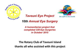 The Rotary Club of Taveuni Island
thanks all who assisted with this project
Taveuni Eye Project
10th Annual Eye Surgery
A humanitarian project that
completed 339 Eye Surgeries
in October 2015
 