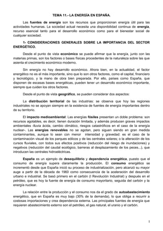 TEMA 11.- LA ENERGÍA EN ESPAÑA.
Las fuentes de energía son los recursos que proporcionan energía útil para las
actividades humanas. La sociedad actual necesita una disponibilidad continua de energía,
recurso esencial tanto para el desarrollo económico como para el bienestar social de
cualquier sociedad.
1- CONSIDERACIONES GENERALES SOBRE LA IMPORTANCIA DEL SECTOR
ENERGÉTICO.
Desde el punto de vista económico se puede afirmar que la energía, junto con las
materias primas, son los factores o bases físicas procedentes de la naturaleza sobre las que
asienta el crecimiento económico moderno.
Sin energía no hay desarrollo económico. Ahora bien, en la actualidad, el factor
energético no es el más importante, sino que lo son otros factores, como el capital, financiero
y tecnológico, y la mano de obra bien preparada. Por ello, países como España, que
disponen de escasas bases energéticas, pueden tener un desarrollo económico importante,
siempre que cuiden los otros factores.
Desde el punto de vista geográfico, se pueden considerar dos aspectos:
La distribución territorial de las industrias: se observa que hoy las regiones
industriales no se apoyan siempre en la existencia de fuentes de energía importantes dentro
de su territorio.
El impacto medioambiental: Las energías fósiles presentan un doble problema: son
recursos agotables, es decir, tienen duración limitada, y además producen graves impactos
ambientales -lluvia ácida, cambio climático, riesgos catastróficos en el caso de la energía
nuclear-. Las energías renovables no se agotan, pero siguen siendo en gran medida
contaminantes, aunque lo sean con menor intensidad y gravedad: es el caso de la
contaminación visual de los parques eólicos y de las centrales solares; o la alteración de los
cursos fluviales, con todos sus efectos positivos (reducción del riesgo de inundaciones) y
negativos (reducción del caudal ecológico, barreras al desplazamiento de los peces...), que
introducen las centrales hidroeléctricas.
España es un ejemplo de desequilibrio y dependencia energética, puesto que el
consumo de energía supera claramente la producción. El consumo energético se
incrementó desde que España inició su proceso de industrialización, pero alcanzó su mayor
auge a partir de la década de 1960 como consecuencia de la aceleración del desarrollo
urbano e industrial. Se basó primero en el carbón (I Revolución Industrial) y después en el
petróleo, que es hoy la fuente de energía de consumo mayoritario, seguida del carbón y la
energía nuclear.
La relación entre la producción y el consumo nos da el grado de autoabastecimiento
energético, que en España es muy bajo (30% de la demanda), lo que obliga a recurrir a
costosas importaciones y crea dependencia externa. Las principales fuentes de energía que
requieren abastecimiento externo son el petróleo, el gas natural, el uranio y el carbón.
1
 