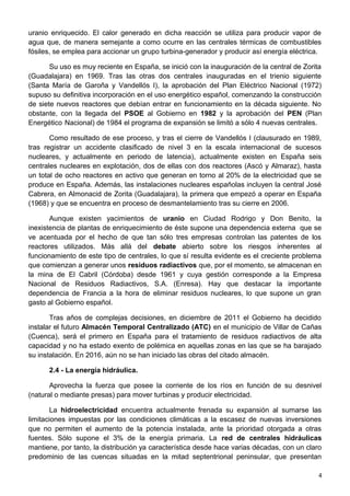 uranio enriquecido. El calor generado en dicha reacción se utiliza para producir vapor de
agua que, de manera semejante a como ocurre en las centrales térmicas de combustibles
fósiles, se emplea para accionar un grupo turbina-generador y producir así energía eléctrica.
Su uso es muy reciente en España, se inició con la inauguración de la central de Zorita
(Guadalajara) en 1969. Tras las otras dos centrales inauguradas en el trienio siguiente
(Santa María de Garoña y Vandellós I), la aprobación del Plan Eléctrico Nacional (1972)
supuso su definitiva incorporación en el uso energético español, comenzando la construcción
de siete nuevos reactores que debían entrar en funcionamiento en la década siguiente. No
obstante, con la llegada del PSOE al Gobierno en 1982 y la aprobación del PEN (Plan
Energético Nacional) de 1984 el programa de expansión se limitó a sólo 4 nuevas centrales.
Como resultado de ese proceso, y tras el cierre de Vandellós I (clausurado en 1989,
tras registrar un accidente clasificado de nivel 3 en la escala internacional de sucesos
nucleares, y actualmente en periodo de latencia), actualmente existen en España seis
centrales nucleares en explotación, dos de ellas con dos reactores (Ascó y Almaraz), hasta
un total de ocho reactores en activo que generan en torno al 20% de la electricidad que se
produce en España. Además, las instalaciones nucleares españolas incluyen la central José
Cabrera, en Almonacid de Zorita (Guadalajara), la primera que empezó a operar en España
(1968) y que se encuentra en proceso de desmantelamiento tras su cierre en 2006.
Aunque existen yacimientos de uranio en Ciudad Rodrigo y Don Benito, la
inexistencia de plantas de enriquecimiento de éste supone una dependencia externa que se
ve acentuada por el hecho de que tan sólo tres empresas controlan las patentes de los
reactores utilizados. Más allá del debate abierto sobre los riesgos inherentes al
funcionamiento de este tipo de centrales, lo que sí resulta evidente es el creciente problema
que comienzan a generar unos residuos radiactivos que, por el momento, se almacenan en
la mina de El Cabril (Córdoba) desde 1961 y cuya gestión corresponde a la Empresa
Nacional de Residuos Radiactivos, S.A. (Enresa). Hay que destacar la importante
dependencia de Francia a la hora de eliminar residuos nucleares, lo que supone un gran
gasto al Gobierno español.
Tras años de complejas decisiones, en diciembre de 2011 el Gobierno ha decidido
instalar el futuro Almacén Temporal Centralizado (ATC) en el municipio de Villar de Cañas
(Cuenca), será el primero en España para el tratamiento de residuos radiactivos de alta
capacidad y no ha estado exento de polémica en aquellas zonas en las que se ha barajado
su instalación. En 2016, aún no se han iniciado las obras del citado almacén.
2.4 - La energía hidráulica.
Aprovecha la fuerza que posee la corriente de los ríos en función de su desnivel
(natural o mediante presas) para mover turbinas y producir electricidad.
La hidroelectricidad encuentra actualmente frenada su expansión al sumarse las
limitaciones impuestas por las condiciones climáticas a la escasez de nuevas inversiones
que no permiten el aumento de la potencia instalada, ante la prioridad otorgada a otras
fuentes. Sólo supone el 3% de la energía primaria. La red de centrales hidráulicas
mantiene, por tanto, la distribución ya característica desde hace varias décadas, con un claro
predominio de las cuencas situadas en la mitad septentrional peninsular, que presentan
4
 