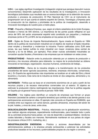I+D+i – Las siglas significan Investigación (indagación original que persigue descubrir nuevos
conocimientos); Desarrollo (aplicación de los resultados de la investigación), e Innovación
tecnológica (actividades cuyo resultado sea un avance tecnológico en la obtención de nuevos
productos o procesos de producción). El Plan Nacional de I+D+i es el instrumento de
programación con el que cuenta el sistema español de Ciencia, Tecnología y Empresa para
la consecución de los objetivos y prioridades de la política de investigación, desarrollo e
innovación tecnológica de nuestro país a medio plazo.
PYME - Pequeña y Mediana Empresa, que, según el criterio estadístico de la Unión Europea,
emplean a menos de 500 obreros. La importancia de las pymes puede reflejarse en que
cerca del 90% del sector empresarial español está constituido por pequeñas y medianas
empresas (entre el 70 y el 90% de los empleados en los países de la OCDE).
ZUR - Siglas de Zonas de Urgente Reindustrialización, figura creada en España en 1984
dentro de la política de reconversión industrial con el objetivo de reactivar el tejido industrial,
crear empleo y diversificar y modernizar la industria. Fueron calificadas como ZUR siete
zonas, las que habían sufrido la crisis industrial con mayor virulencia (área central de
Asturias y la ría de Bilbao, por ejemplo). Para atraer nuevas actividades industriales se
concedían ayudas fiscales y financieras a las empresas que se instalasen en estas zonas.
PRODUCTIVIDAD - Relación entre la producción obtenida por un sistema de producción o
servicios y los recursos utilizados para obtenerla. La mejora de la productividad se obtiene
innovando en tecnología, organización, recursos humanos, condiciones de trabajo…
AGROINDUSTRIA - Rama de la industria dirigida a la transformación de los productos
procedentes del sector agrícola (azucareras, resineras, empresas vitivinícolas, conserveras,
etc.). En España las agroindustrias más importantes se localizan en el valle del Ebro y litoral
levantino y murciano. Esta rama de la industria se divide en dos categorías, alimentaria y no
alimentaria.
AUTARQUÍA - Política que se basa en el crecimiento económico de un país a partir de los
recursos propios y de escasos intercambios comerciales con el exterior. El objetivo es
estimular la producción interna restringiendo las importaciones. Ésta fue la política seguida
en España por el general Franco durante el período 1939-1959.
HOLDING - Voz inglesa para identificar un conjunto de empresas que forman un grupo
financiero (sociedad de cartera o compañía tenedora) que controla a las demás gracias a sus
participaciones accionarias en ellas. El ejemplo más conocido en España era RUMASA, que
contaba entre sus negocios con varios bancos, grandes almacenes, empresas del sector de
la piel, hoteles, y vinos de Jerez, entre otras.
DESLOCALIZACIÓN INDUSTRIAL - Práctica, relacionada con la globalización económica,
que realizan algunas empresas, especialmente multinacionales, para trasladar toda o parte
de su actividad productiva hacia países –en vías de desarrollo o subdesarrollados– donde los
costes laborales y fiscales son menores. Normalmente mantienen en sus países de origen
los procesos críticos (I+D+i, marketing, etc.).
INDUSTRIALIZACIÓN ENDÓGENA - Práctica y acciones desarrolladas por las
administraciones públicas y la empresa privada conducentes a potenciar las actividades
productivas basadas en los recursos y potencialidades propias de una región o comarca.
10
 