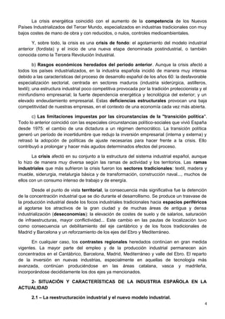 La crisis energética coincidió con el aumento de la competencia de los Nuevos
Países Industrializados del Tercer Mundo, especializados en industrias tradicionales con muy
bajos costes de mano de obra y con reducidos, o nulos, controles medioambientales.
Y, sobre todo, la crisis es una crisis de fondo: el agotamiento del modelo industrial
anterior (fordista) y el inicio de una nueva etapa denominada postindustrial, o también
conocida como la Tercera Revolución Industrial.
b) Rasgos económicos heredados del período anterior. Aunque la crisis afectó a
todos los países industrializados, en la industria española incidió de manera muy intensa
debido a las características del proceso de desarrollo español de los años 60: la desfavorable
especialización sectorial, centrada en sectores maduros (industria siderúrgica, astilleros,
textil); una estructura industrial poco competitiva provocada por la tradición proteccionista y el
minifundismo empresarial; la fuerte dependencia energética y tecnológica del exterior; y un
elevado endeudamiento empresarial. Estas deficiencias estructurales provocan una baja
competitividad de nuestras empresas, en el contexto de una economía cada vez más abierta.
c) Las limitaciones impuestas por las circunstancias de la "transición política".
Todo lo anterior coincidió con las especiales circunstancias político-sociales que vivió España
desde 1975: el cambio de una dictadura a un régimen democrático. La transición política
generó un período de incertidumbre que redujo la inversión empresarial (interna y externa) y
retrasó la adopción de políticas de ajuste necesarias para hacer frente a la crisis. Ello
contribuyó a prolongar y hacer más agudos determinados efectos del proceso.
La crisis afectó en su conjunto a la estructura del sistema industrial español, aunque
lo hizo de manera muy diversa según las ramas de actividad y los territorios. Las ramas
industriales que más sufrieron la crisis fueron los sectores tradicionales: textil, madera y
mueble, siderurgia, metalurgia básica y de transformación, construcción naval..., muchos de
ellos con un consumo intenso de trabajo y de energía.
Desde el punto de vista territorial, la consecuencia más significativa fue la detención
de la concentración industrial que se dio durante el desarrollismo. Se produce un trasvase de
la producción industrial desde los focos industriales tradicionales hacia espacios periféricos
al agotarse los atractivos de la gran ciudad y de muchas áreas de antigua y densa
industrialización (deseconomías): la elevación de costes de suelo y de salarios, saturación
de infraestructuras, mayor conflictividad... Este cambio en las pautas de localización tuvo
como consecuencia un debilitamiento del eje cantábrico y de los focos tradicionales de
Madrid y Barcelona y un reforzamiento de los ejes del Ebro y Mediterráneo.
En cualquier caso, los contrastes regionales heredados continúan en gran medida
vigentes. La mayor parte del empleo y de la producción industrial permanecen aún
concentrados en el Cantábrico, Barcelona, Madrid, Mediterráneo y valle del Ebro. El reparto
de la inversión en nuevas industrias, especialmente en aquellas de tecnología más
avanzada, continúan produciéndose en las áreas catalana, vasca y madrileña,
incorporándose decididamente los dos ejes ya mencionados.
2- SITUACIÓN Y CARACTERÍSTICAS DE LA INDUSTRIA ESPAÑOLA EN LA
ACTUALIDAD
2.1 – La reestructuración industrial y el nuevo modelo industrial.
4
 