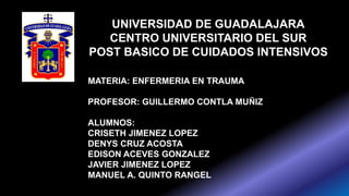 UNIVERSIDAD DE GUADALAJARA
CENTRO UNIVERSITARIO DEL SUR
POST BASICO DE CUIDADOS INTENSIVOS
MATERIA: ENFERMERIA EN TRAUMA
PROFESOR: GUILLERMO CONTLA MUÑIZ
ALUMNOS:
CRISETH JIMENEZ LOPEZ
DENYS CRUZ ACOSTA
EDISON ACEVES GONZALEZ
JAVIER JIMENEZ LOPEZ
MANUEL A. QUINTO RANGEL
 