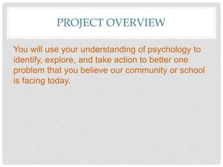 PROJECT OVERVIEW
You will use your understanding of psychology to
identify, explore, and take action to better one
problem that you believe our community or school
is facing today.
 