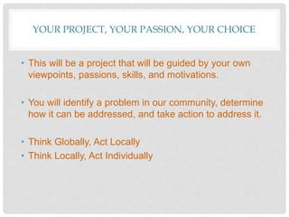 YOUR PROJECT, YOUR PASSION, YOUR CHOICE
• This will be a project that will be guided by your own
viewpoints, passions, skills, and motivations.
• You will identify a problem in our community, determine
how it can be addressed, and take action to address it.
• Think Globally, Act Locally
• Think Locally, Act Individually
 