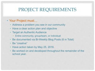 PROJECT REQUIREMENTS
• Your Project must…
• Address a problem you see in our community
• Have a clear action plan and objective
• Target an Authentic Audience
• Entire community, group/team, or individual
• Be documented via Bi-Weekly Blog Posts (6 in Total)
• Be “creative”
• Have action taken by May 25, 2016.
• Be worked on and developed throughout the remainder of the
school year.
 