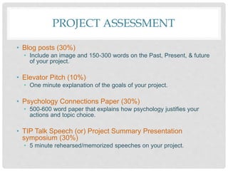 PROJECT ASSESSMENT
• Blog posts (30%)
• Include an image and 150-300 words on the Past, Present, & future
of your project.
• Elevator Pitch (10%)
• One minute explanation of the goals of your project.
• Psychology Connections Paper (30%)
• 500-600 word paper that explains how psychology justifies your
actions and topic choice.
• TIP Talk Speech (or) Project Summary Presentation
symposium (30%)
• 5 minute rehearsed/memorized speeches on your project.
 