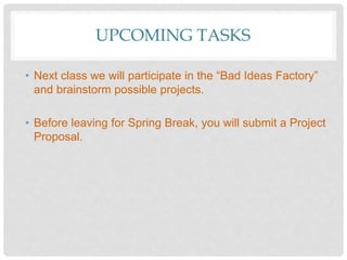 UPCOMING TASKS
• Next class we will participate in the “Bad Ideas Factory”
and brainstorm possible projects.
• Before leaving for Spring Break, you will submit a Project
Proposal.
 