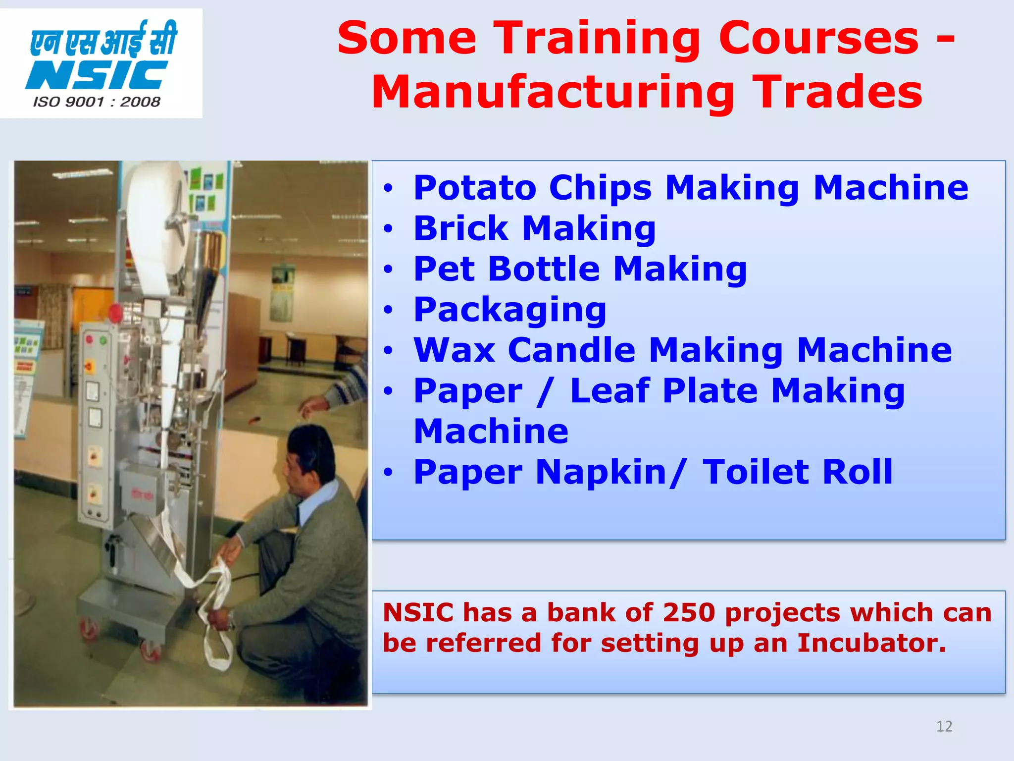 12
• Potato Chips Making Machine
• Brick Making
• Pet Bottle Making
• Packaging
• Wax Candle Making Machine
• Paper / Leaf Plate Making
Machine
• Paper Napkin/ Toilet Roll
Some Training Courses -
Manufacturing Trades
NSIC has a bank of 250 projects which can
be referred for setting up an Incubator.
 