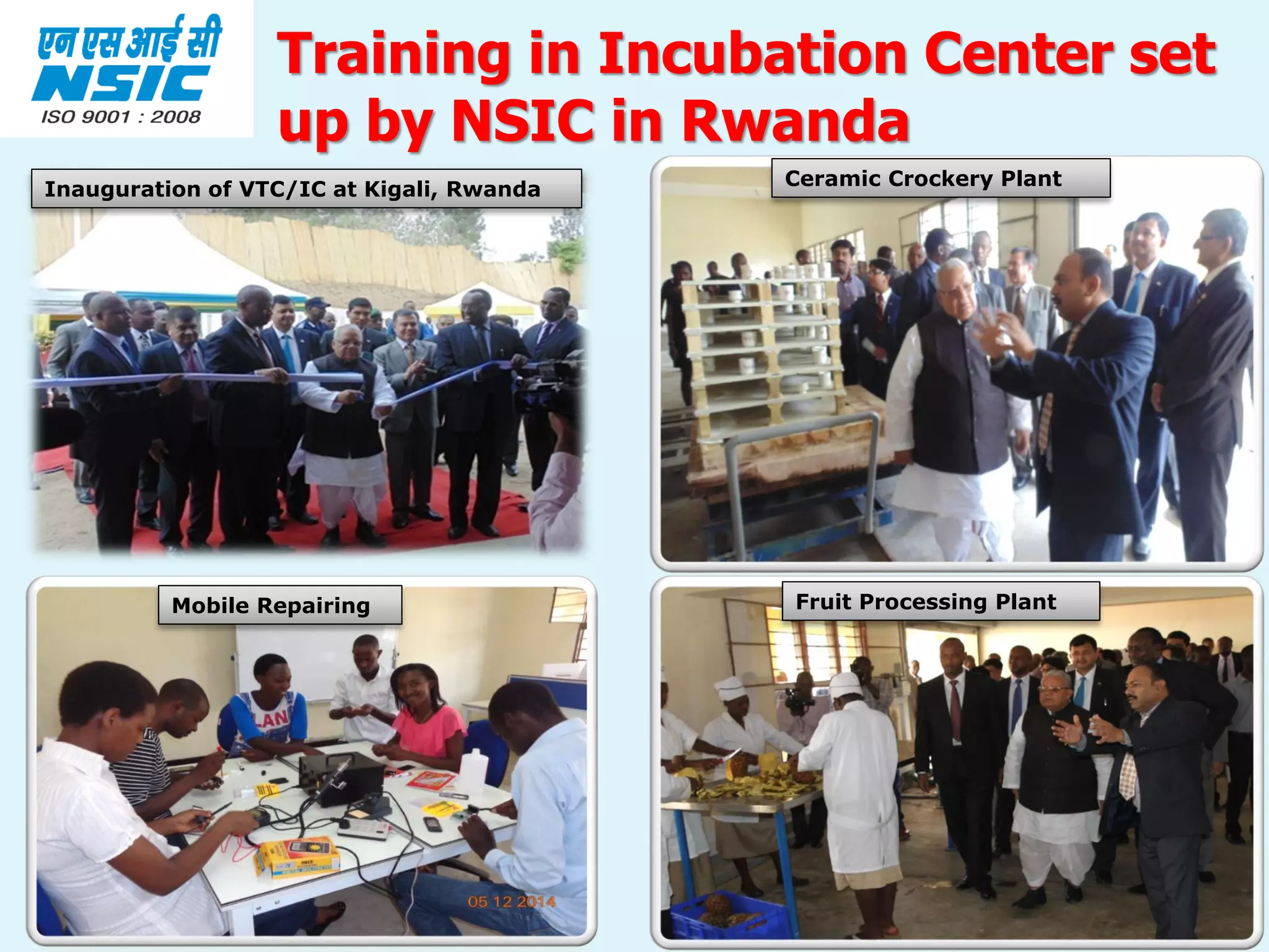 18
Training in Incubation Center set
up by NSIC in Rwanda
Ceramic Crockery Plant
Fruit Processing Plant
Inauguration of VTC/IC at Kigali, Rwanda
Mobile Repairing
 
