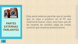 PARTES
EXTERNAS
PARLANTES
Esta parte externa permite que el sonido
que se vaya a producir en el PC sea
realmente bueno, claro, esto hace que de
las tarjetas de sonidos salga las ondas
sonoras que nosotros presenciamos.
 
