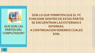 QUESON LAS
PARTES DEL
COMPUTADOR?
SON LO QUE PERMITEN QUE EL PC
FUNCIONE DENTRO DE ESTAS PARTES
SE ENCUENTRAN LAS EXTERNAS E
INTERNAS.
A CONTINUACIONVEREMOS CUALES
SON.
 