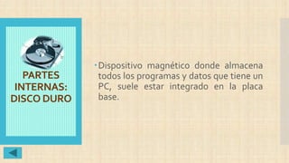 PARTES
INTERNAS:
DISCO DURO
Dispositivo magnético donde almacena
todos los programas y datos que tiene un
PC, suele estar integrado en la placa
base.
 