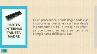 PARTES
INTERNAS
TARJETA
MADRE
Es un procesador, donde llegan todas las
instrucciones que se le va a hacer desde
los comandos el PC, dicen que es volátil
ya que cuando se agota su fuente de
energía hasta ahí llega su uso.
 