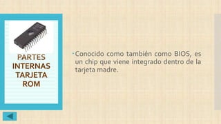 PARTES
INTERNAS
TARJETA
ROM
Conocido como también como BIOS, es
un chip que viene integrado dentro de la
tarjeta madre.
 