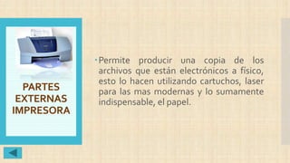 PARTES
EXTERNAS
IMPRESORA
Permite producir una copia de los
archivos que están electrónicos a físico,
esto lo hacen utilizando cartuchos, laser
para las mas modernas y lo sumamente
indispensable, el papel.
 