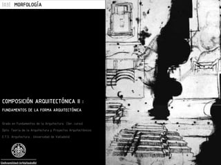 COMPOSICIÓN ARQUITECTÓNICA II :
FUNDAMENTOS DE LA FORMA ARQUITECTÓNICA
Grado en Fundamentos de la Arquitectura (3er. curso)
Dpto. Teoría de la Arquitectura y Proyectos Arquitectónicos
E.T.S. Arquitectura . Universidad de Valladolid
[03] MORFOLOGÍA
 