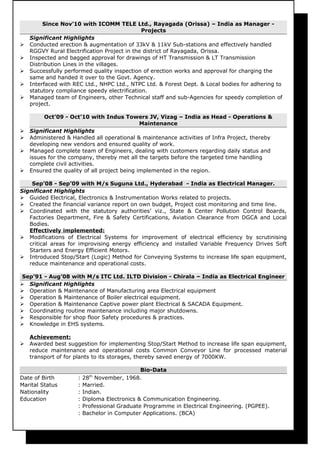 Since Nov’10 with ICOMM TELE Ltd., Rayagada (Orissa) – India as Manager -
Projects
Significant Highlights
 Conducted erection & augmentation of 33kV & 11kV Sub-stations and effectively handled
RGGVY Rural Electrification Project in the district of Rayagada, Orissa.
 Inspected and bagged approval for drawings of HT Transmission & LT Transmission
Distribution Lines in the villages.
 Successfully performed quality inspection of erection works and approval for charging the
same and handed it over to the Govt. Agency.
 Interfaced with REC Ltd., NHPC Ltd., NTPC Ltd. & Forest Dept. & Local bodies for adhering to
statutory compliance speedy electrification.
 Managed team of Engineers, other Technical staff and sub-Agencies for speedy completion of
project.
Oct’09 - Oct’10 with Indus Towers JV, Vizag – India as Head - Operations &
Maintenance
 Significant Highlights
 Administered & Handled all operational & maintenance activities of Infra Project, thereby
developing new vendors and ensured quality of work.
 Managed complete team of Engineers, dealing with customers regarding daily status and
issues for the company, thereby met all the targets before the targeted time handling
complete civil activities.
 Ensured the quality of all project being implemented in the region.
Sep’08 - Sep’09 with M/s Suguna Ltd., Hyderabad - India as Electrical Manager.
Significant Highlights
 Guided Electrical, Electronics & Instrumentation Works related to projects.
 Created the financial variance report on own budget, Project cost monitoring and time line.
 Coordinated with the statutory authorities’ viz., State & Center Pollution Control Boards,
Factories Department, Fire & Safety Certifications, Aviation Clearance from DGCA and Local
Bodies.
Effectively implemented:
 Modifications of Electrical Systems for improvement of electrical efficiency by scrutinising
critical areas for improvising energy efficiency and installed Variable Frequency Drives Soft
Starters and Energy Efficient Motors.
 Introduced Stop/Start (Logic) Method for Conveying Systems to increase life span equipment,
reduce maintenance and operational costs.
Sep’91 - Aug’08 with M/s ITC Ltd. ILTD Division - Chirala – India as Electrical Engineer
 Significant Highlights
 Operation & Maintenance of Manufacturing area Electrical equipment
 Operation & Maintenance of Boiler electrical equipment.
 Operation & Maintenance Captive power plant Electrical & SACADA Equipment.
 Coordinating routine maintenance including major shutdowns.
 Responsible for shop floor Safety procedures & practices.
 Knowledge in EHS systems.
Achievement:
 Awarded best suggestion for implementing Stop/Start Method to increase life span equipment,
reduce maintenance and operational costs Common Conveyor Line for processed material
transport of for plants to its storages, thereby saved energy of 7000KW.
Bio-Data
Date of Birth : 28th
November, 1968.
Marital Status : Married.
Nationality : Indian.
Education : Diploma Electronics & Communication Engineering.
: Professional Graduate Programme in Electrical Engineering. (PGPEE).
: Bachelor in Computer Applications. (BCA)
 