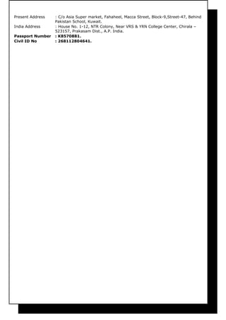 Present Address : C/o Asia Super market, Fahaheel, Macca Street, Block-9,Street-47, Behind
Pakistan School, Kuwait.
India Address : House No. 1-12, NTR Colony, Near VRS & YRN College Center, Chirala –
523157, Prakasam Dist., A.P. India.
Passport Number : K8570881.
Civil ID No : 268112804641.
 