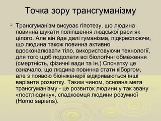 Точка зору трансгуманізмуТочка зору трансгуманізму
 Трансгуманізм висуває гіпотезу, що людинаТрансгуманізм висуває гіпотезу, що людина
повинна шукати поліпшення людської раси якповинна шукати поліпшення людської раси як
цілого. Але він йде далі гуманізма, підкреслюючи,цілого. Але він йде далі гуманізма, підкреслюючи,
що людина також повинна активнощо людина також повинна активно
вдосконалювати тіло, використовуючи технології,вдосконалювати тіло, використовуючи технології,
для того щоб подолати всі біологічні обмеженнядля того щоб подолати всі біологічні обмеження
(смертність, фізичні вади та ін.) Спочатку це(смертність, фізичні вади та ін.) Спочатку це
означало, що людина повинна стати кіборгом,означало, що людина повинна стати кіборгом,
але з появою біоінженерії відкриваються іншіале з появою біоінженерії відкриваються інші
варіанти розвитку. Таким чином, основна метаваріанти розвитку. Таким чином, основна мета
трансгуманізму - це розвиток людини у так званутрансгуманізму - це розвиток людини у так звану
«постлюдину», спадкоємця людини розумної«постлюдину», спадкоємця людини розумної
(Homo sapiens).(Homo sapiens).
 