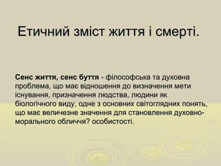 Етичний зміст життя і смерті.Етичний зміст життя і смерті.
Сенс життя, сенс буттяСенс життя, сенс буття - філософська та духовна- філософська та духовна
проблема, що має відношення до визначення метипроблема, що має відношення до визначення мети
існування, призначення людства, людини якіснування, призначення людства, людини як
біологічного виду, одне з основних світоглядних понять,біологічного виду, одне з основних світоглядних понять,
що має величезне значення для становлення духовно-що має величезне значення для становлення духовно-
морального обличчя? особистості.морального обличчя? особистості.
 