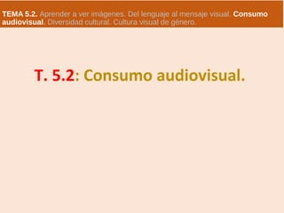 TEMA 5.2. Aprender a ver imágenes. Del lenguaje al mensaje visual. Consumo
audiovisual. Diversidad cultural. Cultura visual de género.
T. 5.2: Consumo audiovisual.
 