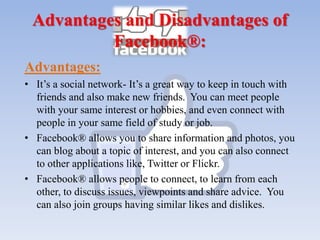 Advantages and Disadvantages of
Facebook®:
Advantages:
• It’s a social network- It’s a great way to keep in touch with
friends and also make new friends. You can meet people
with your same interest or hobbies, and even connect with
people in your same field of study or job.
• Facebook® allows you to share information and photos, you
can blog about a topic of interest, and you can also connect
to other applications like, Twitter or Flickr.
• Facebook® allows people to connect, to learn from each
other, to discuss issues, viewpoints and share advice. You
can also join groups having similar likes and dislikes.
 