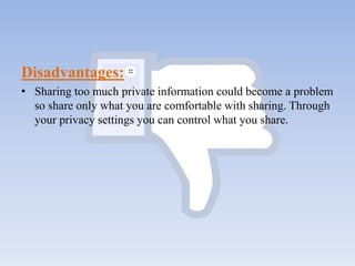 Disadvantages:
• Sharing too much private information could become a problem
so share only what you are comfortable with sharing. Through
your privacy settings you can control what you share.
 