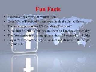 Fun Facts
• Facebook® has over 200 million users
• Over 70% of Facebook® users are outside the United States
• The average person has 120 friends on Facebook®
• More than 3.5 billion minutes are spent on Facebook® each day
• The fastest growing demographic is those 35 years old and older
• Slogan “Facebook® helps you connect and share with the people
in your life.”
 