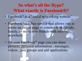 So what's all the Hype?
What exactly is Facebook®?
• Facebook® is a “social networking website”
• Facebook® is a free service that allows you to
create an online page to connect with friends,
family, or make new friends with anyone
anywhere.
• On your Facebook® page you can share
pictures, personal information , messages,
videos , join groups and add applications.
 