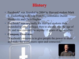 History
• Facebook® was founded in 2004 by Harvard student Mark
E. Zuckerberg with help from his roommates Dustin
Moskovitz and Chris Hughes.
• Facebook® was originally for Harvard students then
expanded to other colleges then to anyone over the age of
18, and now currently to anyone 13 years of age or older.
• Company Overview:
“Facebook's mission is to give people the power to share
and make the world more open and connected.”
 