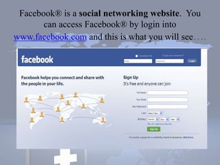 Facebook® is a social networking website. You
can access Facebook® by login into
www.facebook.com and this is what you will see….
 